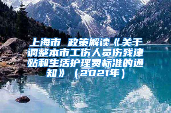 上海市 政策解讀《關(guān)于調(diào)整本市工傷人員傷殘津貼和生活護(hù)理費標(biāo)準(zhǔn)的通知》（2021年）