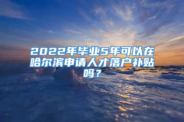 2022年畢業(yè)5年可以在哈爾濱申請人才落戶補(bǔ)貼嗎？