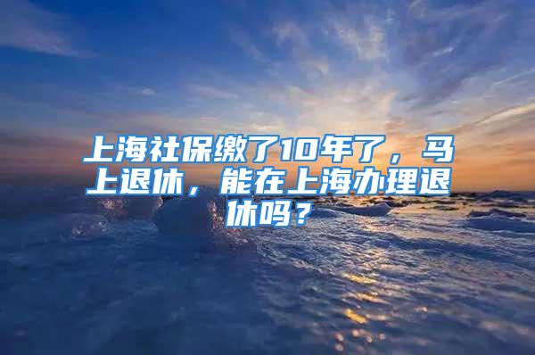 上海社保繳了10年了，馬上退休，能在上海辦理退休嗎？