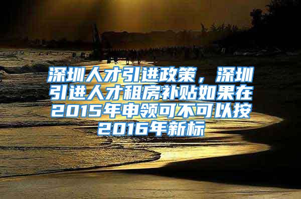 深圳人才引進政策，深圳引進人才租房補貼如果在2015年申領可不可以按2016年新標