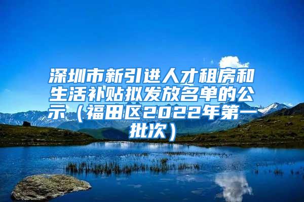 深圳市新引進人才租房和生活補貼擬發(fā)放名單的公示（福田區(qū)2022年第一批次）