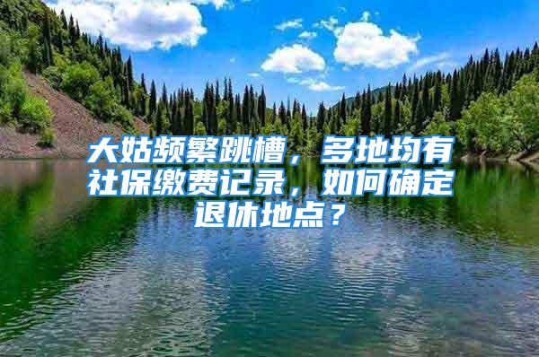 大姑頻繁跳槽，多地均有社保繳費記錄，如何確定退休地點？