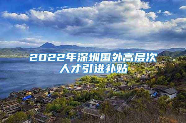 2022年深圳國外高層次人才引進(jìn)補貼