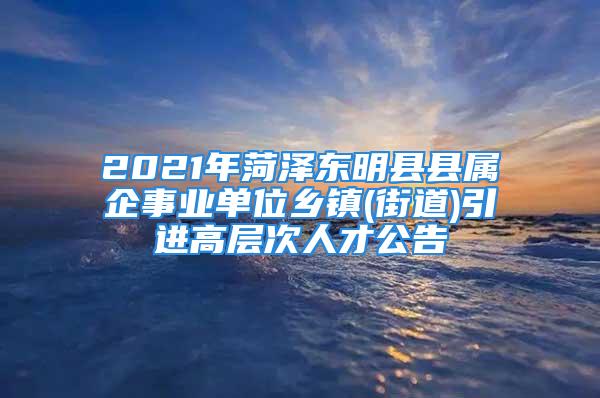 2021年菏澤東明縣縣屬企事業(yè)單位鄉(xiāng)鎮(zhèn)(街道)引進高層次人才公告