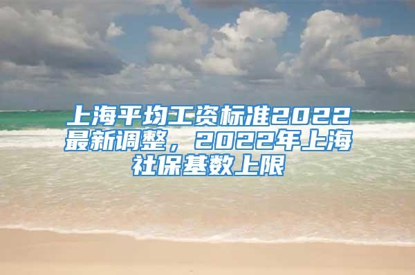 上海平均工資標(biāo)準(zhǔn)2022最新調(diào)整，2022年上海社保基數(shù)上限