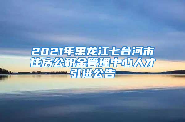 2021年黑龍江七臺河市住房公積金管理中心人才引進(jìn)公告