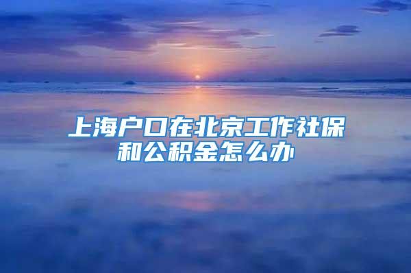 上海戶口在北京工作社保和公積金怎么辦