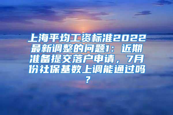 上海平均工資標(biāo)準(zhǔn)2022最新調(diào)整的問(wèn)題1：近期準(zhǔn)備提交落戶申請(qǐng)，7月份社?；鶖?shù)上調(diào)能通過(guò)嗎？