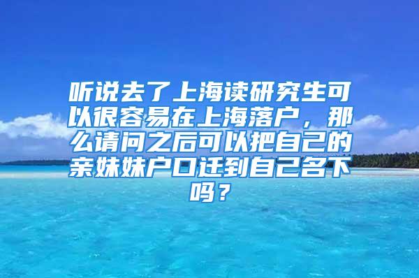 聽說去了上海讀研究生可以很容易在上海落戶，那么請問之后可以把自己的親妹妹戶口遷到自己名下嗎？