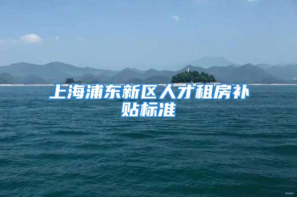 上海浦東新區(qū)人才租房補貼標(biāo)準(zhǔn)