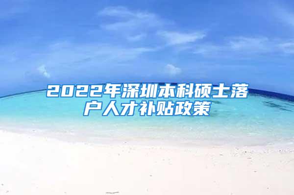 2022年深圳本科碩士落戶(hù)人才補(bǔ)貼政策