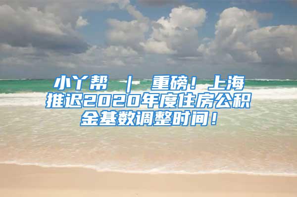 小丫幫 ｜ 重磅！上海推遲2020年度住房公積金基數(shù)調(diào)整時(shí)間！