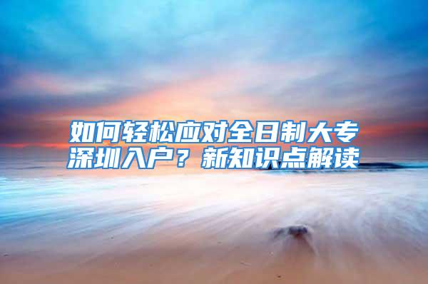 如何輕松應對全日制大專深圳入戶？新知識點解讀