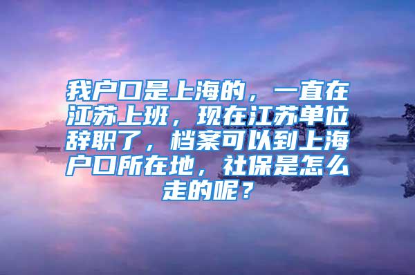 我戶口是上海的，一直在江蘇上班，現(xiàn)在江蘇單位辭職了，檔案可以到上海戶口所在地，社保是怎么走的呢？