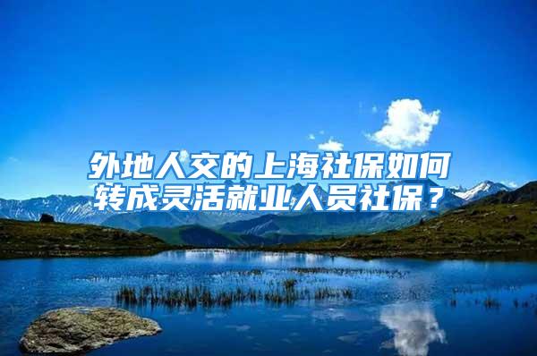 外地人交的上海社保如何轉(zhuǎn)成靈活就業(yè)人員社保？