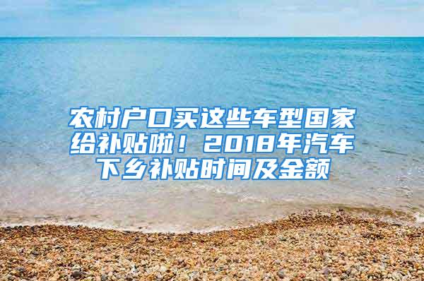 農(nóng)村戶口買這些車型國家給補(bǔ)貼啦！2018年汽車下鄉(xiāng)補(bǔ)貼時(shí)間及金額