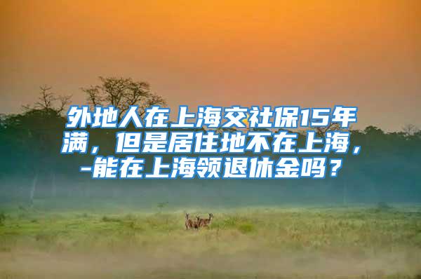 外地人在上海交社保15年滿，但是居住地不在上海，-能在上海領(lǐng)退休金嗎？