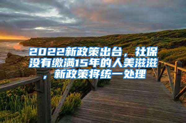 2022新政策出臺(tái)，社保沒有繳滿15年的人美滋滋，新政策將統(tǒng)一處理