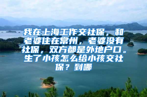 我在上海工作交社保，和老婆住在常州，老婆沒有社保，雙方都是外地戶口。生了小孩怎么給小孩交社保？到哪