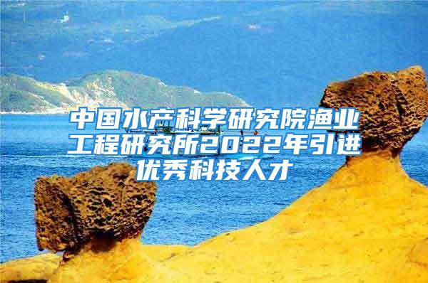 中國(guó)水產(chǎn)科學(xué)研究院漁業(yè)工程研究所2022年引進(jìn)優(yōu)秀科技人才