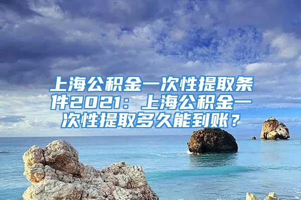 上海公積金一次性提取條件2021：上海公積金一次性提取多久能到賬？