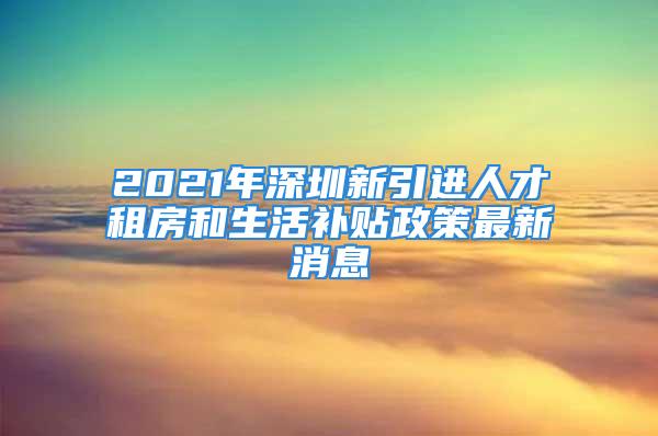 2021年深圳新引進人才租房和生活補貼政策最新消息