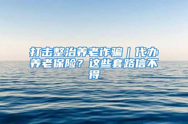 打擊整治養(yǎng)老詐騙｜代辦養(yǎng)老保險？這些套路信不得