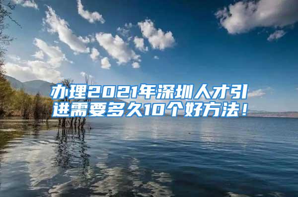 辦理2021年深圳人才引進(jìn)需要多久10個(gè)好方法！