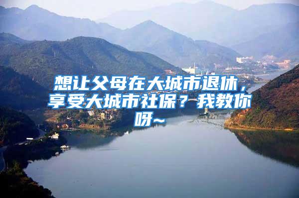 想讓父母在大城市退休，享受大城市社保？我教你呀~