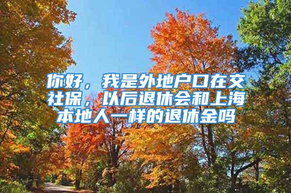 你好，我是外地戶(hù)口在交社保，以后退休會(huì)和上海本地人一樣的退休金嗎