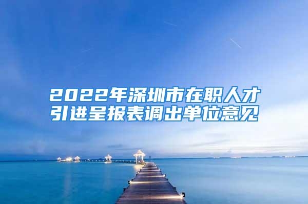 2022年深圳市在職人才引進(jìn)呈報(bào)表調(diào)出單位意見