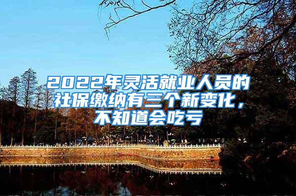 2022年靈活就業(yè)人員的社保繳納有三個新變化，不知道會吃虧