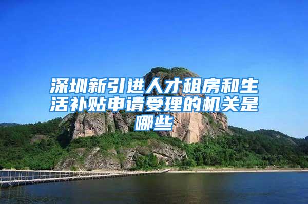 深圳新引進人才租房和生活補貼申請受理的機關(guān)是哪些