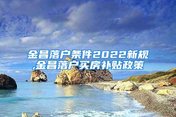 金昌落戶條件2022新規(guī),金昌落戶買房補(bǔ)貼政策