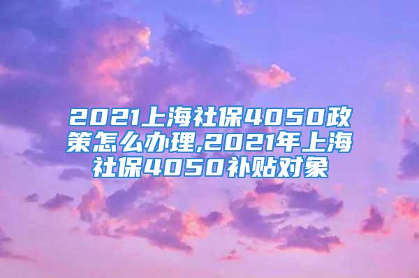 2021上海社保4050政策怎么辦理,2021年上海社保4050補貼對象