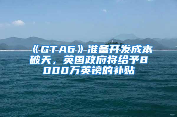 《GTA6》準(zhǔn)備開發(fā)成本破天，英國政府將給予8000萬英鎊的補(bǔ)貼