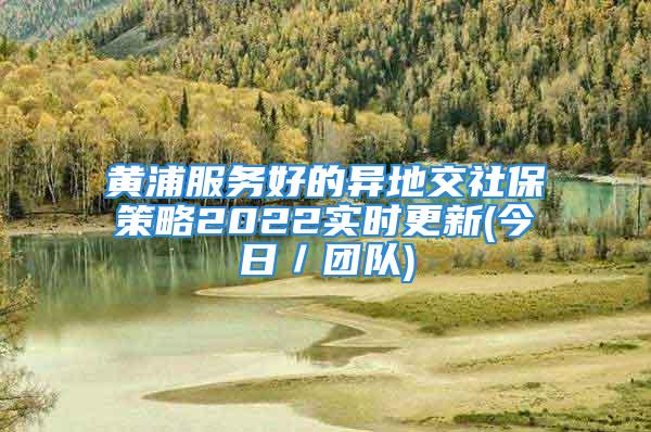 黃浦服務好的異地交社保策略2022實時更新(今日／團隊)