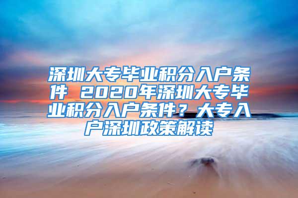 深圳大專畢業(yè)積分入戶條件 2020年深圳大專畢業(yè)積分入戶條件？大專入戶深圳政策解讀