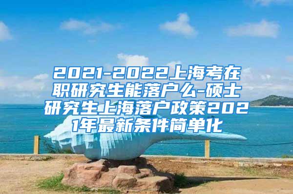 2021-2022上?？荚诼氀芯可苈鋺裘?碩士研究生上海落戶政策2021年最新條件簡單化