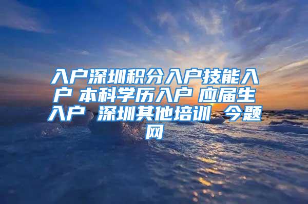 入戶深圳積分入戶技能入戶　本科學歷入戶　應屆生入戶 深圳其他培訓 今題網