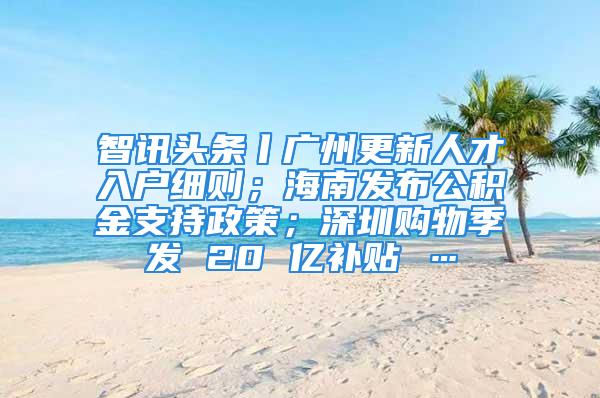 智訊頭條丨廣州更新人才入戶細(xì)則；海南發(fā)布公積金支持政策；深圳購物季發(fā) 20 億補(bǔ)貼 …