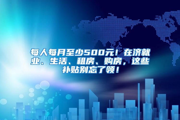 每人每月至少500元！在濟(jì)就業(yè)、生活、租房、購(gòu)房，這些補(bǔ)貼別忘了領(lǐng)！