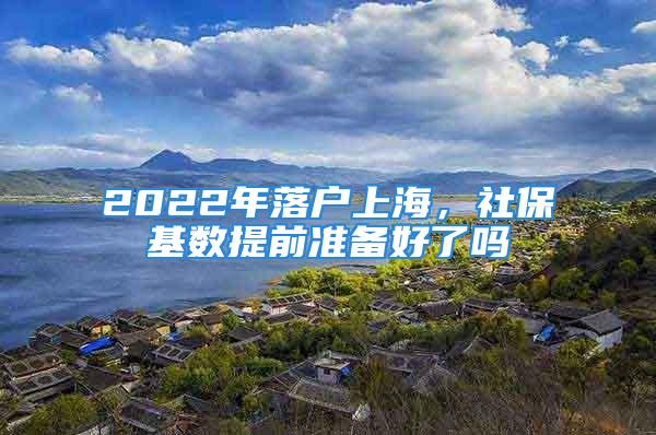 2022年落戶上海，社?；鶖?shù)提前準(zhǔn)備好了嗎