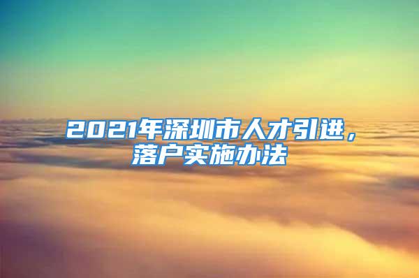 2021年深圳市人才引進(jìn)，落戶實施辦法