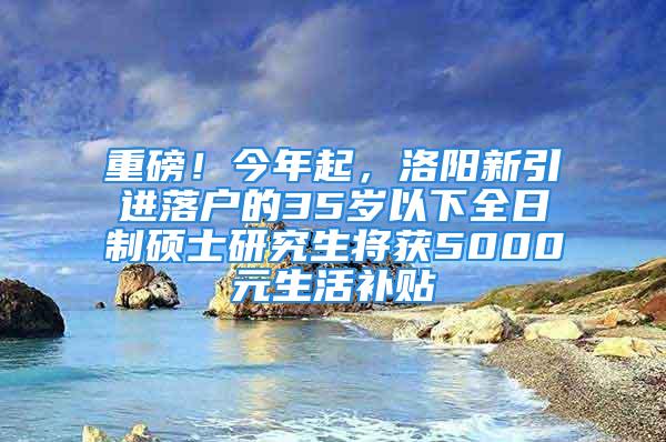 重磅！今年起，洛陽(yáng)新引進(jìn)落戶的35歲以下全日制碩士研究生將獲5000元生活補(bǔ)貼