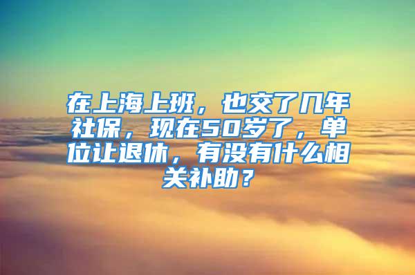 在上海上班，也交了幾年社保，現(xiàn)在50歲了，單位讓退休，有沒有什么相關(guān)補(bǔ)助？