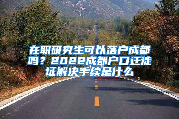 在職研究生可以落戶成都嗎？2022成都戶口遷徙證解決手續(xù)是什么