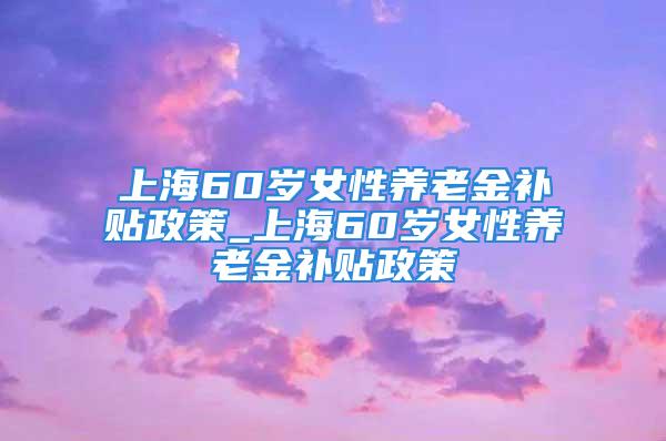 上海60歲女性養(yǎng)老金補(bǔ)貼政策_(dá)上海60歲女性養(yǎng)老金補(bǔ)貼政策