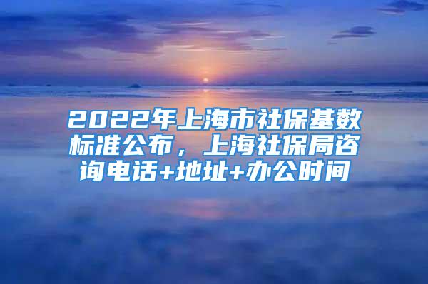 2022年上海市社保基數(shù)標準公布，上海社保局咨詢電話+地址+辦公時間