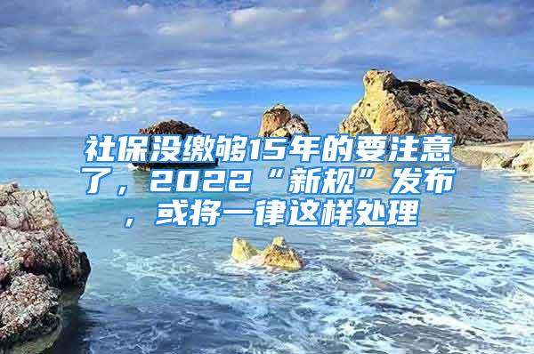 社保沒繳夠15年的要注意了，2022“新規(guī)”發(fā)布，或?qū)⒁宦蛇@樣處理